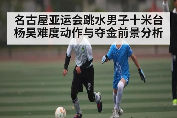 名古屋亚运会跳水男子十米台杨昊难度动作与夺金前景分析