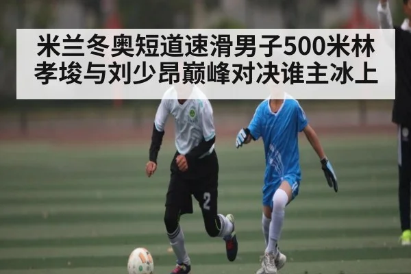 米兰冬奥短道速滑男子500米林孝埈与刘少昂巅峰对决谁主冰上