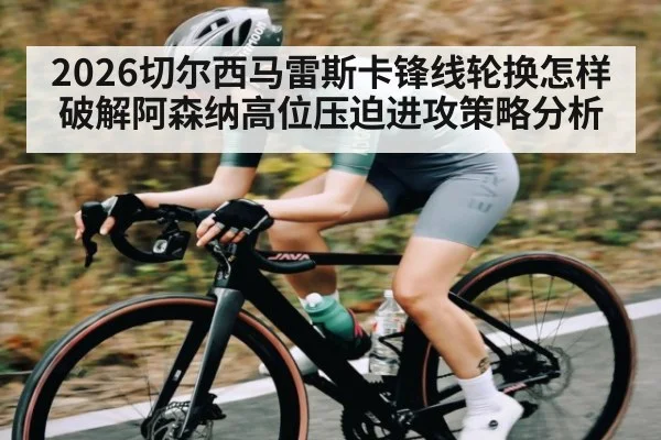 2026切尔西马雷斯卡锋线轮换怎样破解阿森纳高位压迫进攻策略分析