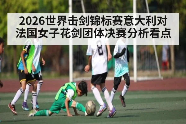 2026世界击剑锦标赛意大利对法国女子花剑团体决赛分析看点